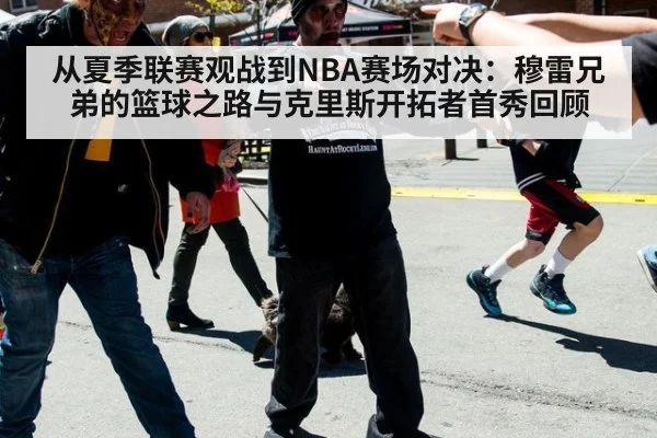 从夏季联赛观战到NBA赛场对决：穆雷兄弟的篮球之路与克里斯开拓者首秀回顾