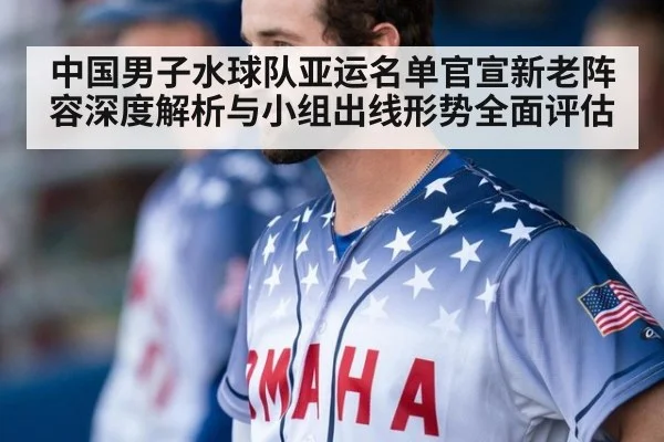 中国男子水球队亚运名单官宣新老阵容深度解析与小组出线形势全面评估