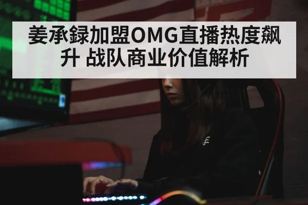 姜承録加盟OMG直播热度飙升 战队商业价值解析