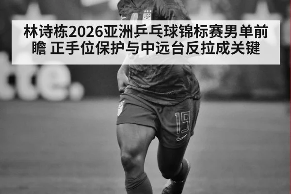 林诗栋2026亚洲乒乓球锦标赛男单前瞻 正手位保护与中远台反拉成关键